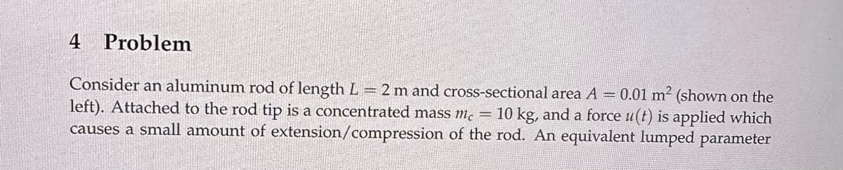 4 Problem
Consider an aluminum rod of length L = 2 m and cross-sectional area A = 0.01 m² (shown on the
left). Attached to the rod tip is a concentrated mass mc = 10 kg, and a force u(t) is applied which
causes a small amount of extension/compression of the rod. An equivalent lumped parameter