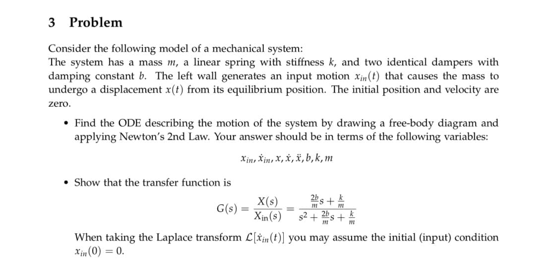 3 Problem
Consider the following model of a mechanical system:
The system has a mass m, a linear spring with stiffness k, and two identical dampers with
damping constant b. The left wall generates an input motion xin (t) that causes the mass to
undergo a displacement x(t) from its equilibrium position. The initial position and velocity are
zero.
• Find the ODE describing the motion of the system by drawing a free-body diagram and
applying Newton's 2nd Law. Your answer should be in terms of the following variables:
Xin Xin, X, X, x, b,k, m
Show that the transfer function is
G(s) =
-
X(s)
Xin(s)
=
2b
m
k
s+
m
k
s²+ + m
When taking the Laplace transform L[xin(t)] you may assume the initial (input) condition
Xin(0) = 0.