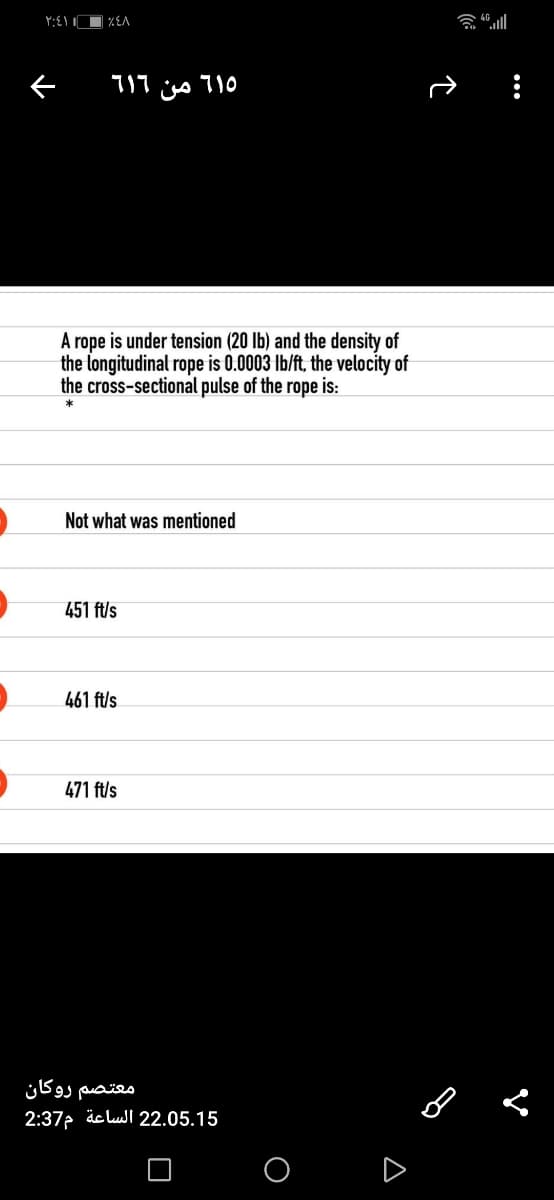 וי ןוע
A rope is under tension (20 lb) and the density of
the longitudinal rope is 0.0003 Ib/ft, the velocity of
the cross-sectional pulse of the rope is:
*
Not what was mentioned
451 ft/s
461 ft/s
471 ft/s
معتصم روكان
2:37 äc lull 22.05.15
O D

