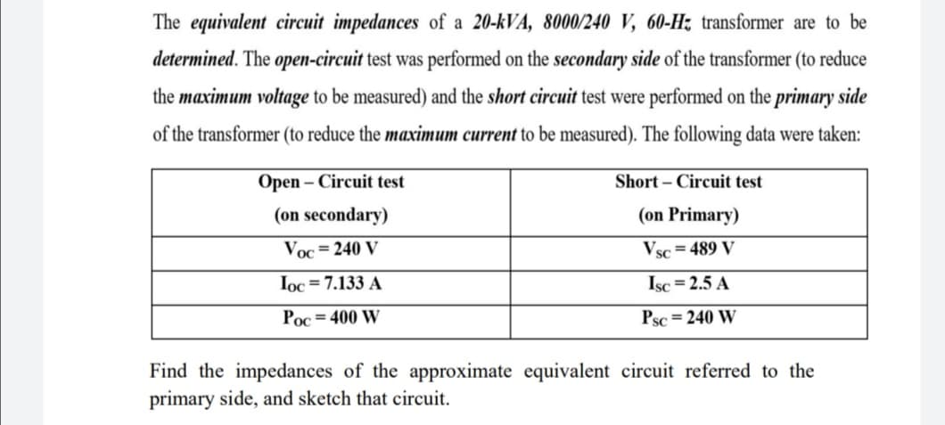 The equivalent circuit impedances of a 20-kVA, 8000/240 V, 60-H; transformer are to be
determined. The open-circuit test was performed on the secondary side of the transformer (to reduce
the maximum voltage to be measured) and the short circuit test were performed on the primary side
of the transformer (to reduce the maximum current to be measured). The following data were taken:
Open – Circuit test
Short – Circuit test
(on secondary)
(on Primary)
Voc=240 V
Vsc = 489 V
Ioc = 7.133 A
Isc = 2.5 A
Poc = 400 W
Psc = 240 W
Find the impedances of the approximate equivalent circuit referred to the
primary side, and sketch that circuit.
