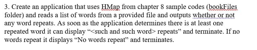 **Exercise 3: Detecting Repeated Words using HMap**

**Objective:**

Create an application that utilizes the `HMap` from Chapter 8 sample codes (located in the `bookFiles` folder). This application will read a list of words from a provided file and determine whether any word repeats.

**Instructions:**

1. **Implement the Application:**
   - Use the `HMap` data structure to track the words as they are read from the file.

2. **Input Handling:**
   - Read the list of words from the provided file.

3. **Output Requirements:**
   - The application should check for repeated words.
   - As soon as the application identifies at least one word that repeats, it should display the message:
     ```
     <such and such word> repeats
     ```
     and then terminate the execution.
   - If all words in the list are unique and no repetition is found, the application should display:
     ```
     No words repeat
     ```
     and terminate.

By following these steps, you will ensure that the application efficiently reads an input file and promptly identifies any repeated words. If no repeats are found, the application will appropriately indicate this outcome.