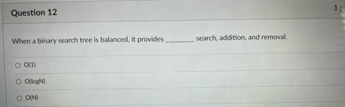 ### Question 12

**When a binary search tree is balanced, it provides _________ search, addition, and removal.**

1. O(1)
2. O(logN)
3. O(N)

---

**Explanation:**
The question is assessing knowledge related to the time complexity of search, insertion, and deletion operations in a balanced binary search tree (BST). 

- **Option O(1):** This implies constant time complexity, meaning the operation time does not increase as the size of the tree increases. This is not true for BST operations.
- **Option O(logN):** This implies logarithmic time complexity, which is true for balanced binary search trees. In a balanced BST, the height of the tree is kept to O(logN), ensuring efficient search, addition, and removal operations.
- **Option O(N):** This implies linear time complexity, meaning the operation time increases linearly with the size of the tree. This is true for an unbalanced binary search tree but not for a balanced one.

Hence, the correct answer is:

**O(logN)**
