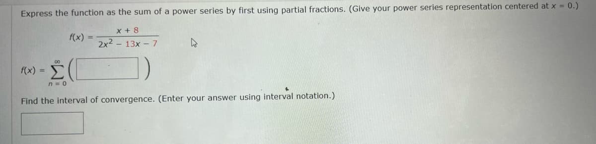 ### Power Series Representation and Interval of Convergence

#### Problem Statement:
Express the function as the sum of a power series by first using partial fractions. (Give your power series representation centered at \( x = 0 \)).

Given function:
\[ f(x) = \frac{x + 8}{2x^2 - 13x - 7} \]

Power series representation:
\[ f(x) = \sum_{n=0}^{\infty} \boxed{\phantom{x}} \]

#### Task:
Find the interval of convergence. (Enter your answer using interval notation.)

\[ \boxed{\phantom{-1}} \]

**Instructions:**
1. Decompose the given function into partial fractions.
2. Express each fraction as a power series centered at \( x = 0 \).
3. Combine the power series to find the full representation of \( f(x) \).
4. Determine the interval of convergence using the radius of convergence derived from the power series.

#### Note:
To complete the problem, you would need to perform the partial fraction decomposition, convert each term into a power series, and determine the interval of convergence.