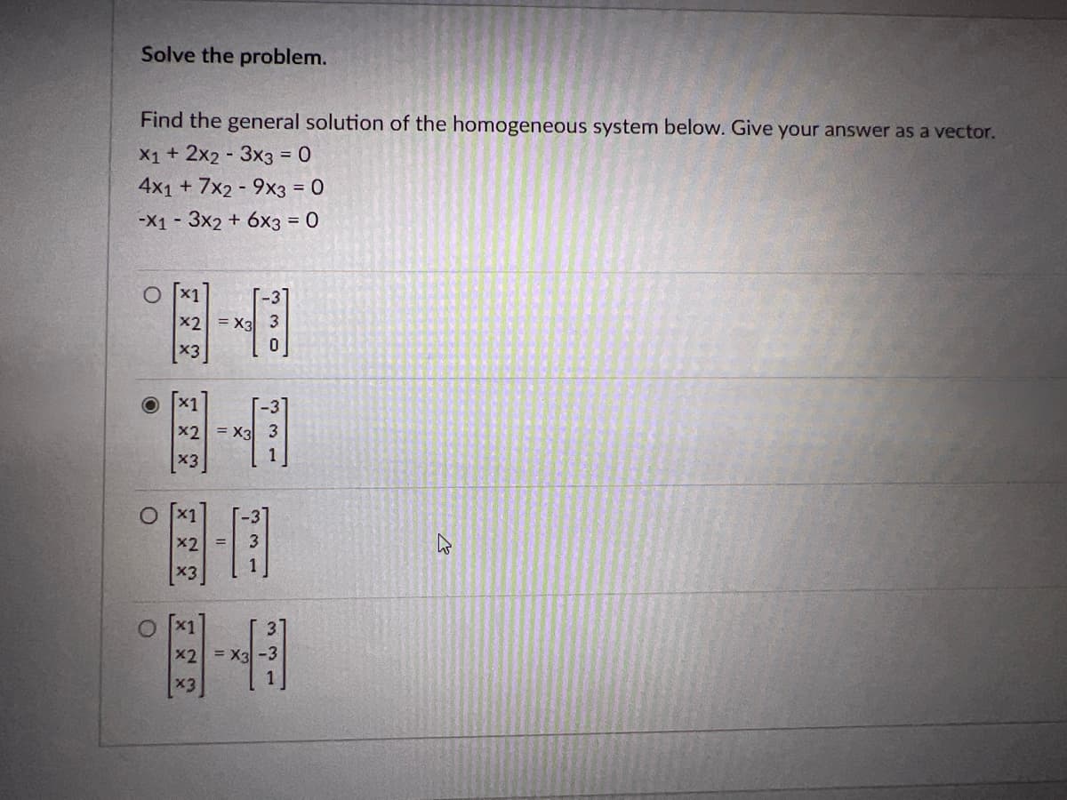 ### Solving Homogeneous System of Linear Equations

To solve the problem, we need to find the general solution of the homogeneous system of linear equations given below. The solution should be provided as a vector.

#### System of Linear Equations:
\[ 
\begin{aligned}
&x_1 + 2x_2 - 3x_3 = 0 \\
&4x_1 + 7x_2 - 9x_3 = 0 \\
&-x_1 - 3x_2 + 6x_3 = 0 \\
\end{aligned}
\]

#### Answer Choices:

1. \[
\left[
\begin{array}{c}
x_1 \\
x_2 \\
x_3 \\
\end{array}
\right]
=
x_3 
\left[
\begin{array}{c}
-3 \\
3 \\
0 \\
\end{array}
\right]
\]

2. \[
\left[
\begin{array}{c}
x_1 \\
x_2 \\
x_3 \\
\end{array}
\right]
=
x_3 
\left[
\begin{array}{c}
-3 \\
3 \\
1 \\
\end{array}
\right]
\]  (Correct Answer)

3. \[
\left[
\begin{array}{c}
x_1 \\
x_2 \\
x_3 \\
\end{array}
\right]
=
\left[
\begin{array}{c}
-3 \\
3 \\
1 \\
\end{array}
\right]
\]
  
4. \[
\left[
\begin{array}{c}
x_1 \\
x_2 \\
x_3 \\
\end{array}
\right]
=
x_3 
\left[
\begin{array}{c}
3 \\
-3 \\
1 \\
\end{array}
\right]
\]

Choose the correct vector that represents the general solution to the given system of linear equations.
