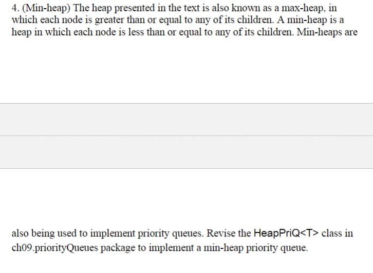 4. (Min-heap) The heap presented in the text is also known as a max-heap, in
which each node is greater than or equal to any of its children. A min-heap is a
heap in which each node is less than or equal to any of its children. Min-heaps are
also being used to implement priority queues. Revise the HeapPriQ<T> class in
ch09.priorityQueues package to implement a min-heap priority queue.