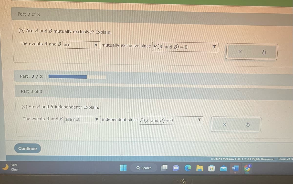 Part 2 of 3
(b) Are A and B mutually exclusive? Explain.
The events A and B are
34°F
Clear
Part: 2/3
Part 3 of 3
(c) Are A and B independent? Explain.
The events A and B are not
Continue
mutually exclusive since P(A and B) = 0
▼independent since PA and B) = 0
Q Search
X
X
Ⓒ2023 McGraw Hill LLC. All Rights Reserved.
Terms of U