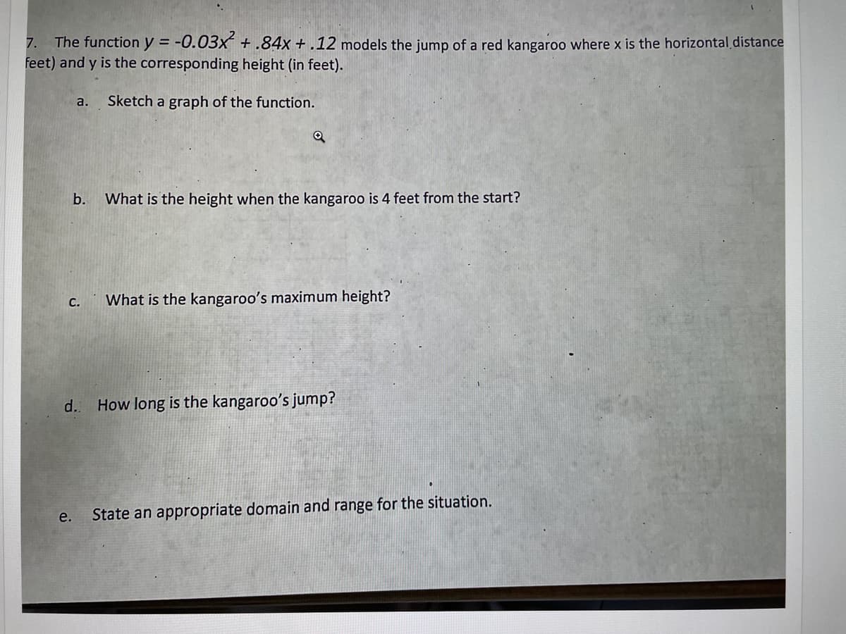 7. The function y = -0.03x² + .84x +.12 models the jump of a red kangaroo where x is the horizontal distance
feet) and y is the corresponding height (in feet).
a. Sketch a graph of the function.
b.
C.
e.
Q
What is the height when the kangaroo is 4 feet from the start?
What is the kangaroo's maximum height?
d. How long is the kangaroo's jump?
State an appropriate domain and range for the situation.