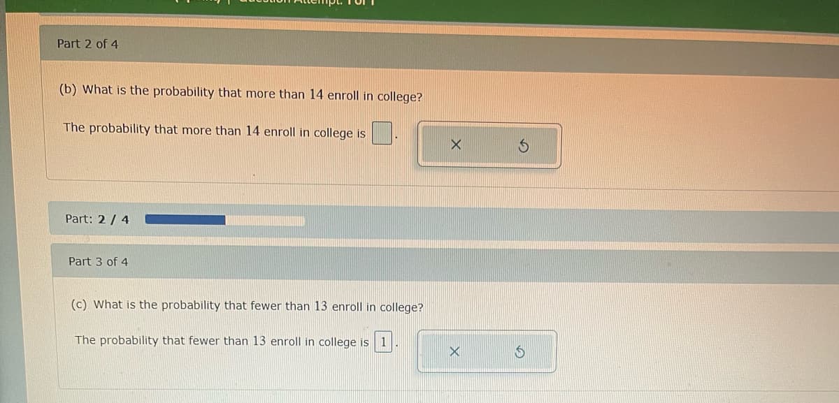 Part 2 of 4
(b) What is the probability that more than 14 enroll in college?
The probability that more than 14 enroll in college is
Part: 2/4
Part 3 of 4
(c) What is the probability that fewer than 13 enroll in college?
The probability that fewer than 13 enroll in college is 1
X
X
$