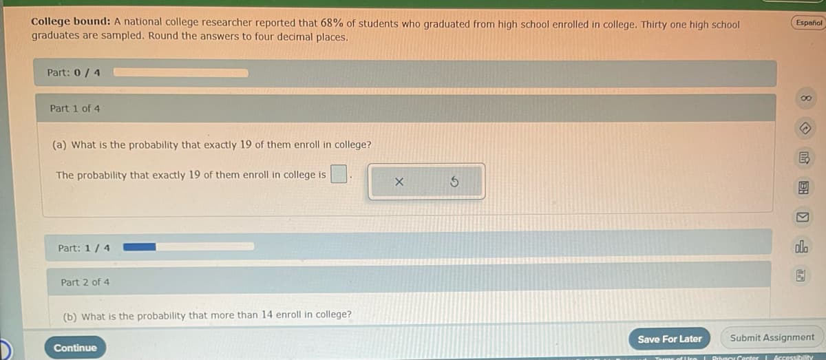 College bound: A national college researcher reported that 68% of students who graduated from high school enrolled in college. Thirty one high school
graduates are sampled. Round the answers to four decimal places.
Part: 0/4
Part 1 of 4
(a) What is the probability that exactly 19 of them enroll in college?
The probability that exactly 19 of them enroll in college is
Part: 1/4
Part 2 of 4
(b) What is the probability that more than 14 enroll in college?
Continue
Save For Later
Español
8 昆图 〗山 园
→
B
M
Submit Assignment
Terms of Use | Privacy Center Accessibility