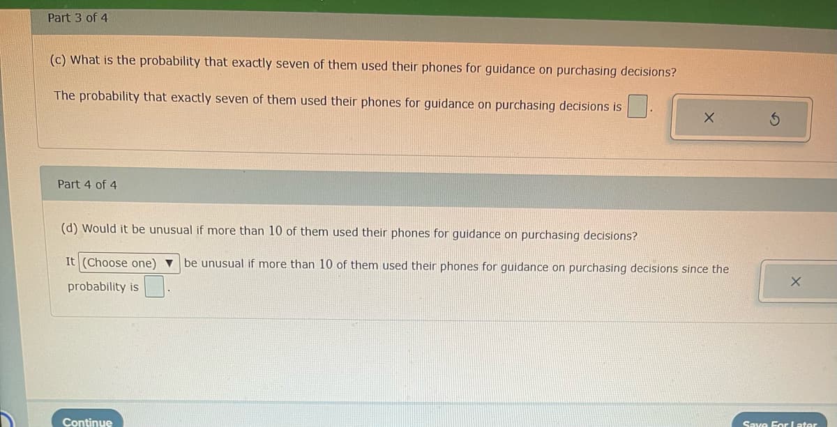 Part 3 of 4
(c) What is the probability that exactly seven of them used their phones for guidance on purchasing decisions?
The probability that exactly seven of them used their phones for guidance on purchasing decisions is
Part 4 of 4
(d) Would it be unusual if more than 10 of them used their phones for guidance on purchasing decisions?
It (Choose one) ▼ be unusual if more than 10 of them used their phones for guidance on purchasing decisions since the
probability is
Continue
X
Save For Later