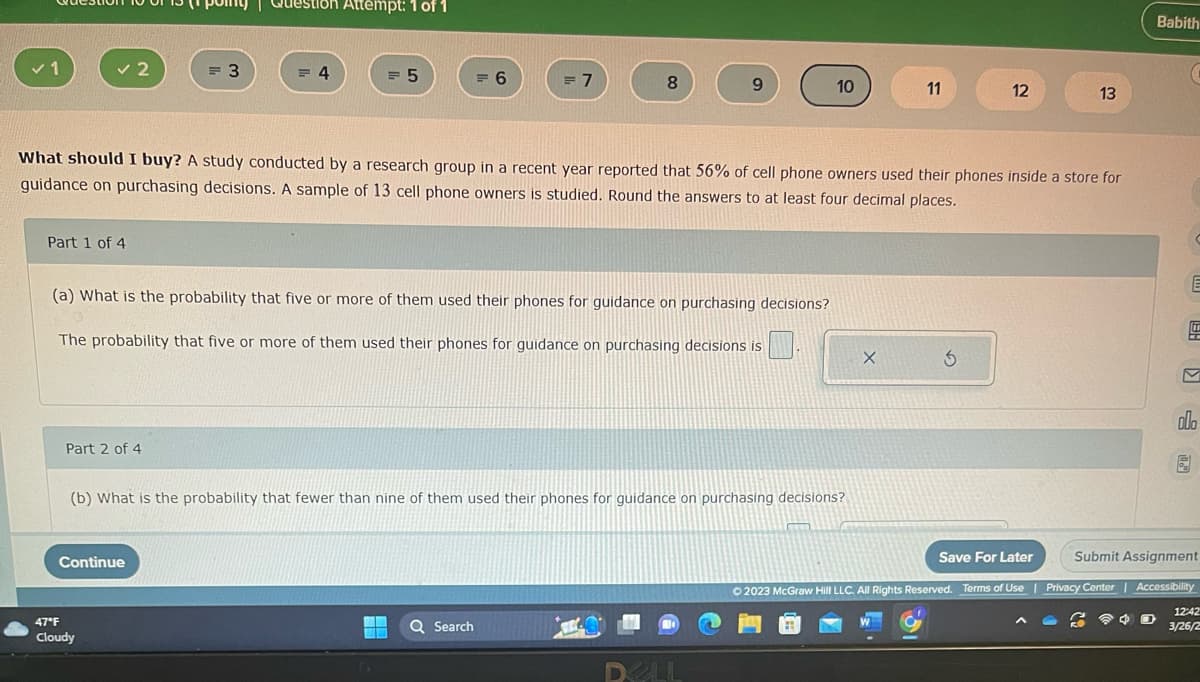 ✓ 1
✓2
Part 1 of 4
Part 2 of 4
= 3
Question Attempt: 1 of 1
Continue
47°F
Cloudy
= 4
= 5
= 6
(a) What is the probability that five or more of them used their phones for guidance on purchasing decisions?
The probability that five or more of them used their phones for guidance on purchasing decisions is
G
= 7
8
What should I buy? A study conducted by a research group in a recent year reported that 56% of cell phone owners used their phones inside a store for
guidance on purchasing decisions. A sample of 13 cell phone owners is studied. Round the answers to at least four decimal places.
Q Search
(b) What is the probability that fewer than nine of them used their phones for guidance on purchasing decisions?
9
10
DELL
11
X
12
5
13
Save For Later
© 2023 McGraw Hill LLC. All Rights Reserved. Terms of Use |
Babith
E
D
198
M
olo
6
Submit Assignment
Privacy Center | Accessibility
12:42
3/26/2