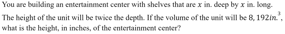 You are building an entertainment center with shelves that are x in. deep by x in. long.
3
The height of the unit will be twice the depth. If the volume of the unit will be 8, 192in.",
what is the height, in inches, of the entertainment center?
