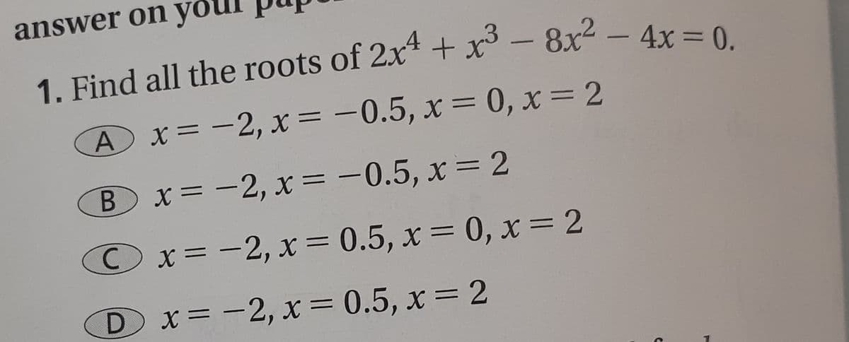 answer on you
1. Find all the roots of 2x* + x° - 8x² - 4x=0
A x= -2, x = -0.5, x = 0, x= 2
|
Bx=-2, x= -0.5, x = 2
Ox=-2, x= 0.5, x = 0, x=2
Dx=-2, x = 0.5, x = 2
