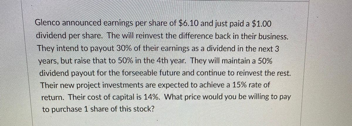 Glenco announced earnings per share of $6.10 and just paid a $1.00
dividend per share. The will reinvest the difference back in their business.
They intend to payout 30% of their earnings as a dividend in the next 3
years, but raise that to 50% in the 4th year. They will maintain a 50%
dividend payout for the forseeable future and continue to reinvest the rest.
Their new project investments are expected to achieve a 15% rate of
return. Their cost of capital is 14%. What price would you be willing to pay
to purchase 1 share of this stock?
