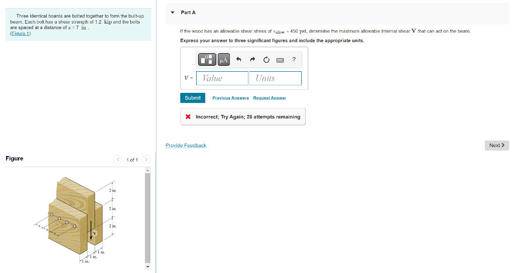Part A
Three identical boarda are bolted together to form the built-up
beam. Each bolt has a shear strengih of 1.2 kip and the bolls
are spaced at a distance of s = 7 in .
(Eigure 1)
If the wood has an allowable shear stress of Tallow = 450 psi, determine the maximum allowable Intemal shear V that can act on the beam.
Express your answer to three significant figures and include the appropriate units.
?
V=
Value
Units
Submit
Previous Anewers Request Answer
X Incorrect; Try Again; 28 attempts remaining
Provide Feedback
Next >
Figure
O 1 of 1
2 in
