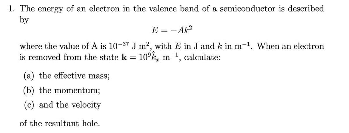 1. The energy of an electron in the valence band of a semiconductor is described
by
E = - Ak?
where the value of A is 10-37 J m2, with E in J and k in m-1. When an electron
is removed from the state k = 10°k, m-1,
calculate:
(a) the effective mass;
(b) the momentum;
(c) and the velocity
of the resultant hole.
