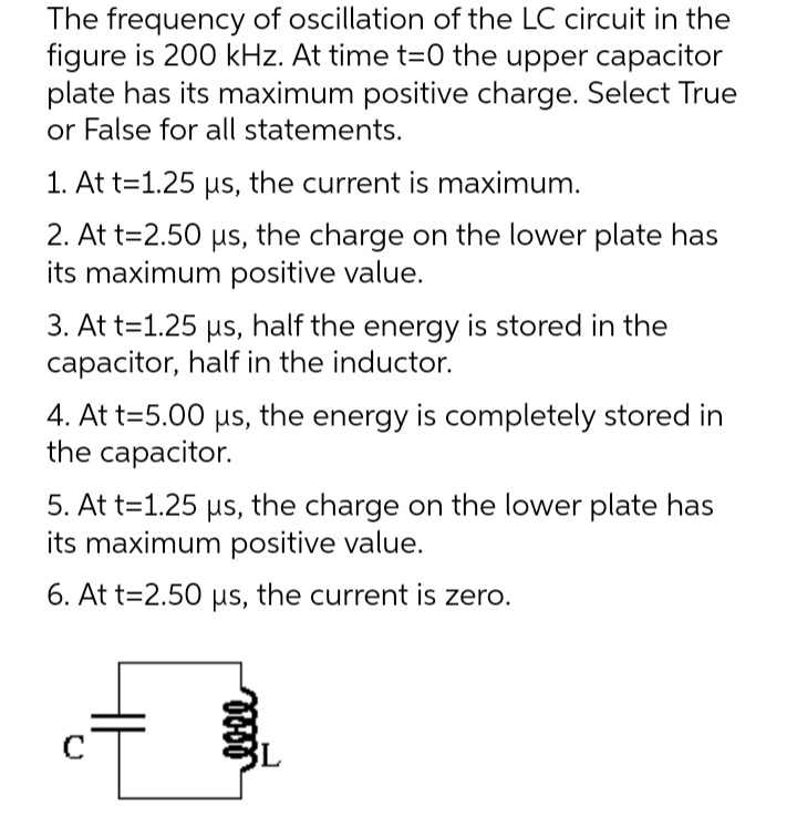 The frequency of oscillation of the LC circuit in the
figure is 200 kHz. At time t=0 the upper capacitor
plate has its maximum positive charge. Select True
or False for all statements.
1. At t=1.25 us, the current is maximum.
2. At t=2.50 us, the charge on the lower plate has
its maximum positive value.
3. At t=1.25 us, half the energy is stored in the
capacitor, half in the inductor.
4. At t=5.00 us, the energy is completely stored in
the capacitor.
5. At t=1.25 us, the charge on the lower plate has
its maximum positive value.
6. At t=2.50 us, the current is zero.
