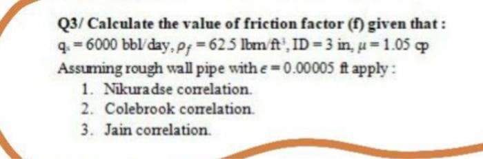 Q3/ Calculate the value of friction factor (f) given that:
q. = 6000 bbl/day, P = 625 lbm ft', ID = 3 in, u= 1.05 op
Assuming rough wall pipe with e=0.00005 ft apply :
1. Nikuradse corelation.
2. Colebrook correlation.
3. Jain correlation.
