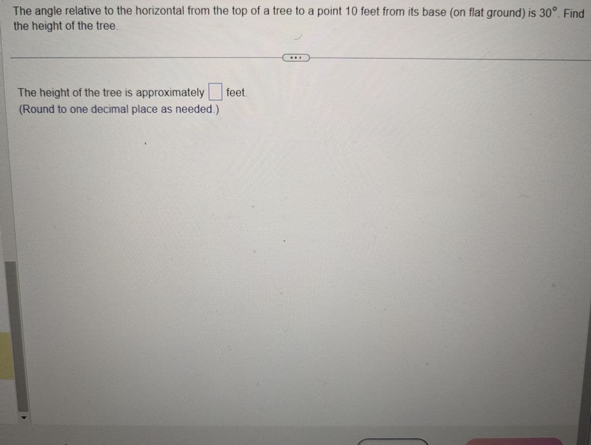 The angle relative to the horizontal from the top of a tree to a point 10 feet from its base (on flat ground) is 30°. Find
the height of the tree.
The height of the tree is approximately feet.
(Round to one decimal place as needed.)