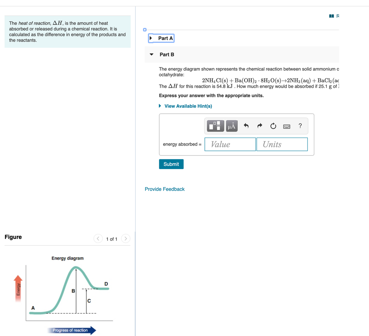 The heat of reaction, AH, is the amount of heat
absorbed or released during a chemical reaction. It is
calculated as the difference in energy of the products and
Part A
the reactants.
Part B
The energy diagram shown represents the chemical reaction between solid ammonium c
octahydrate:
2NH4 Cl(s) + Ba(OH)2 · 8H20(s)→2NH3(aq)+BaCl2 (ac
The AH for this reaction is 54.8 kJ . How much energy would be absorbed if 25.1 g of ]
Express your answer with the appropriate units.
• View Available Hint(s)
HẢ
energy absorbed =
Value
Units
Submit
Provide Feedback
Figure
1 of 1
Energy diagram
D
C
A
Progress of reaction
Energy
