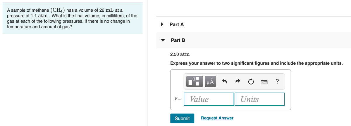 A sample of methane (CH4) has a volume of 26 mL at a
pressure of 1.1 atm . What is the final volume, in milliliters, of the
gas at each of the following pressures, if there is no change in
temperature and amount of gas?
Part A
Part B
2.50 atm
Express your answer to two significant figures and include the appropriate units.
?
V =
Value
Units
Submit
Request Answer
