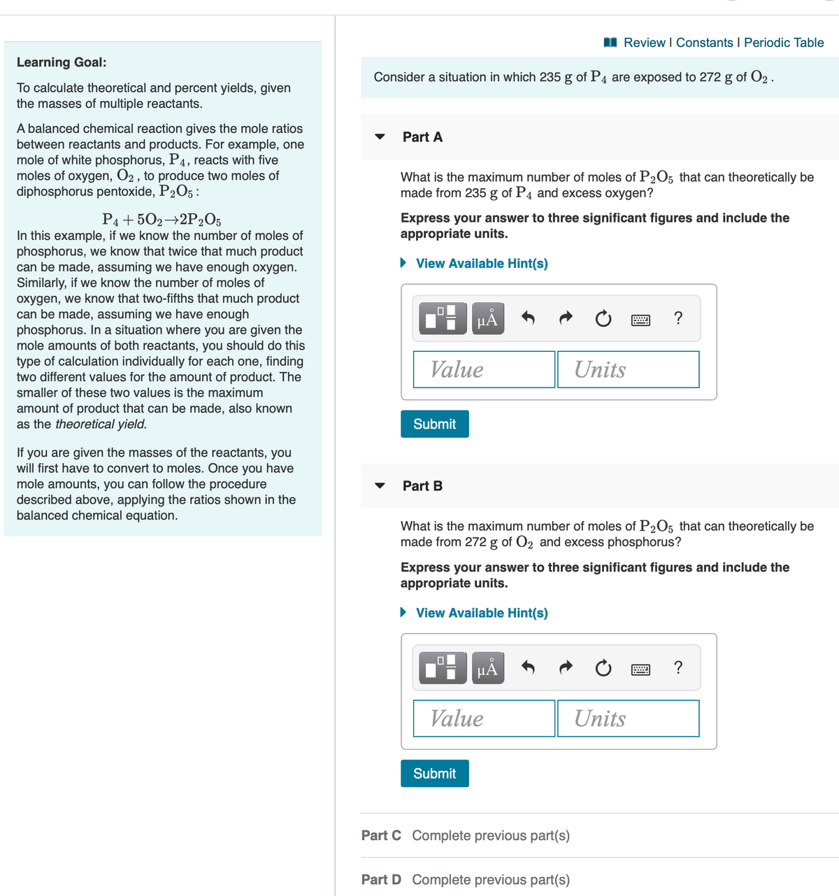 I Review I Constants I Periodic Table
Learning Goal:
Consider a situation in which 235 g of P4 are exposed to 272 g of O2 .
To calculate theoretical and percent yields, given
the masses of multiple reactants.
A balanced chemical reaction gives the mole ratios
between reactants and products. For example, one
mole of white phosphorus, P4, reacts with five
moles of oxygen, O2 , to produce two moles of
diphosphorus pentoxide, P205 :
Part A
What is the maximum number of moles of P2O5 that can theoretically be
made from 235 g of P4 and excess oxygen?
Express your answer to three significant figures and include the
appropriate units.
P4 + 502→2P2O5
In this example, if we know the number of moles of
phosphorus, we know that twice that much product
can be made, assuming we have enough oxygen.
Similarly, if we know the number of moles of
oxygen, we know that two-fifths that much product
can be made, assuming we have enough
phosphorus. In a situation where you are given the
mole amounts of both reactants, you should do this
type of calculation individually for each one, finding
two different values for the amount of product. The
smaller of these two values is the maximum
• View Available Hint(s)
TH HẢ
?
Value
Units
amount of product that can be made, also known
as the theoretical yield.
Submit
you are given the masses of the reactants, you
will first have to convert to moles. Once you have
mole amounts, you can follow the procedure
described above, applying the ratios shown in the
balanced chemical equation.
Part B
What is the maximum number of moles of P2O5 that can theoretically be
made from 272 g of O2 and excess phosphorus?
Express your answer to three significant figures and include the
appropriate units.
View Available Hint(s)
HA
?
Value
Units
Submit
Part C Complete previous part(s)
Part D Complete previous part(s)
