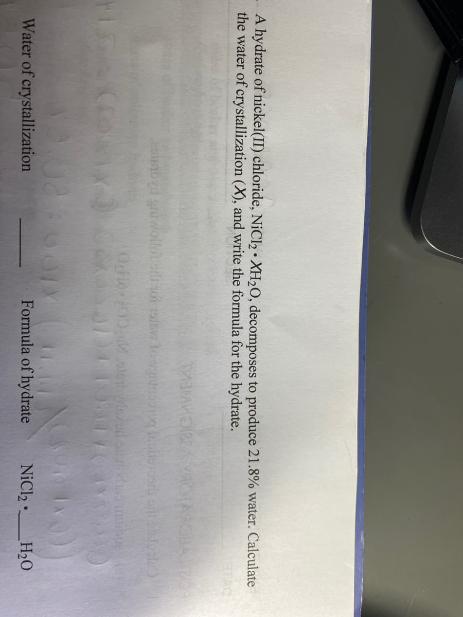A hydrate of nickel(II) chloride, NiCl2 • XH2O, decomposes to produce 21.8% water. Calculate
the water of crystallization (X), and write the formula for the hydrate.
28CHWEL
Ocio 00 te d ds mbe
Water of crystallization
Formula of hydrate
NiCl2
_H2O
