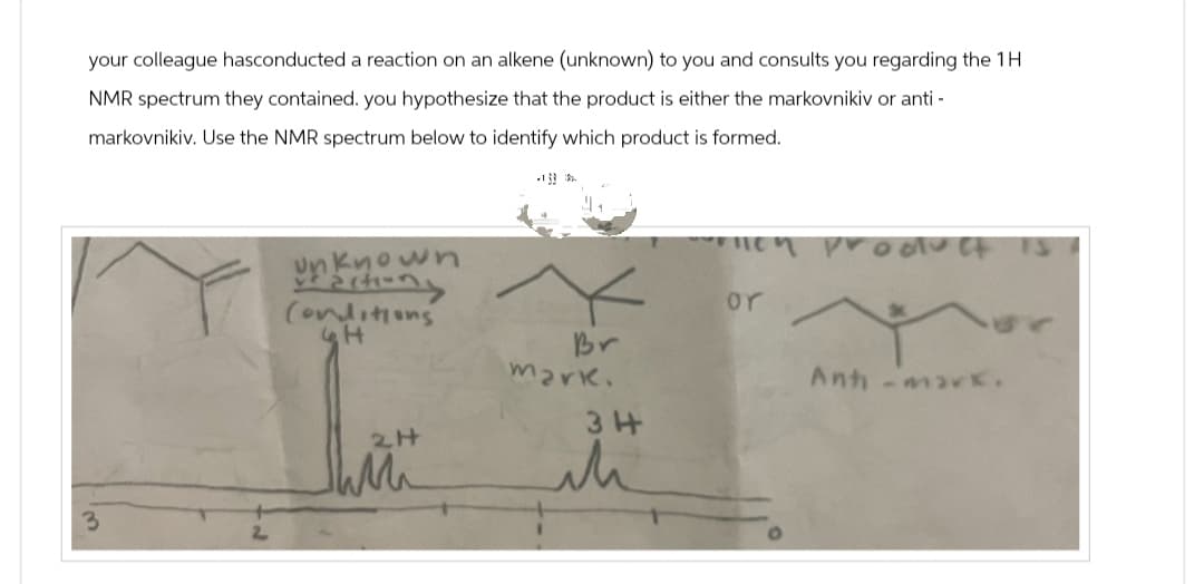 your colleague hasconducted a reaction on an alkene (unknown) to you and consults you regarding the 1H
NMR spectrum they contained. you hypothesize that the product is either the markovnikiv or anti-
markovnikiv. Use the NMR spectrum below to identify which product is formed.
3
un
known
Factiong
Conditions
н
Br
mark.
34
ih
werlich product is
or
Anti-mark.