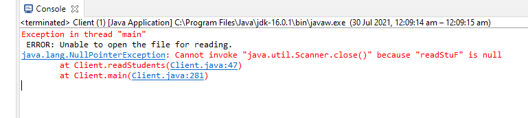 e Console X
<terminated> Client (1) [Java Application] C:\Program Files\Java\jdk-16.0.1\bin\javaw.exe (30 Jul 2021, 12:09:14 am – 12:09:15 am)
Exception in thread "main"
ERROR: Unable to open the file for reading.
java.lang. NullPointerException: Cannot invoke "java.util.Scanner.close()" because "readStuf" is null
at Client.readStudents (Client.java:47)
at Client.main(Client.java:281)
