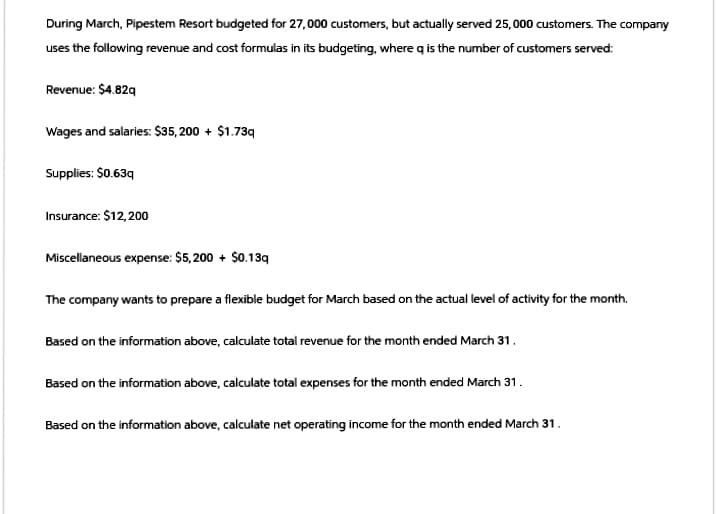 During March, Pipestem Resort budgeted for 27,000 customers, but actually served 25,000 customers. The company
uses the following revenue and cost formulas in its budgeting, where q is the number of customers served:
Revenue: $4.82q
Wages and salaries: $35,200 + $1.73q
Supplies: $0.63q
Insurance: $12,200
Miscellaneous expense: $5,200 + $0.13q
The company wants to prepare a flexible budget for March based on the actual level of activity for the month.
Based on the information above, calculate total revenue for the month ended March 31.
Based on the information above, calculate total expenses for the month ended March 31.
Based on the information above, calculate net operating income for the month ended March 31.