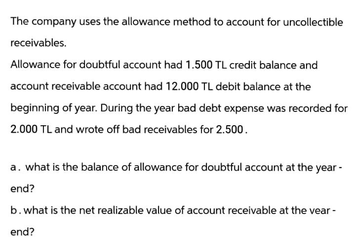 The company uses the allowance method to account for uncollectible
receivables.
Allowance for doubtful account had 1.500 TL credit balance and
account receivable account had 12.000 TL debit balance at the
beginning of year. During the year bad debt expense was recorded for
2.000 TL and wrote off bad receivables for 2.500.
a. what is the balance of allowance for doubtful account at the year -
end?
b. what is the net realizable value of account receivable at the vear -
end?