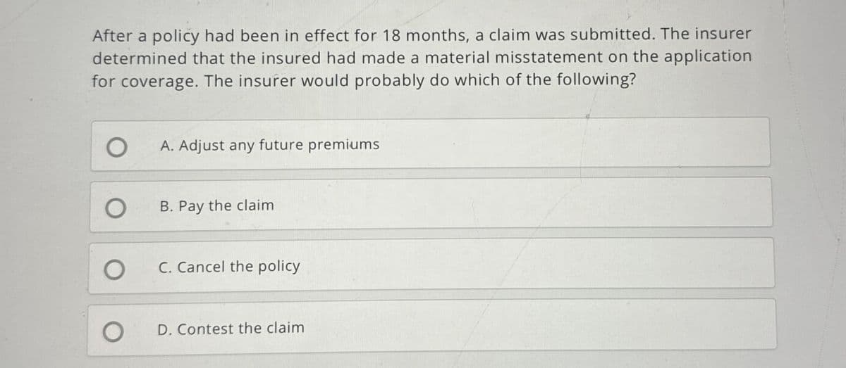 After a policy had been in effect for 18 months, a claim was submitted. The insurer
determined that the insured had made a material misstatement on the application
for coverage. The insurer would probably do which of the following?
A. Adjust any future premiums
B. Pay the claim
C. Cancel the policy
D. Contest the claim