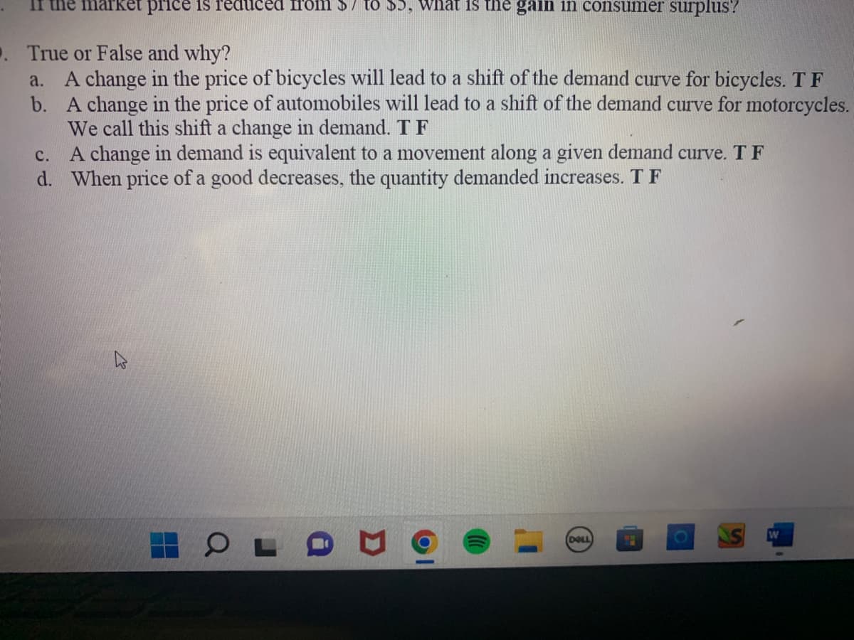 market price is reduced from $7 to $5, what is the gain in consumer surplus?
. True or False and why?
a. A change in the price of bicycles will lead to a shift of the demand curve for bicycles. T F
b. A change in the price of automobiles will lead to a shift of the demand curve for motorcycles.
We call this shift a change in demand. T F
C.
A change in demand is equivalent to a movement along a given demand curve. T F
d. When price of a good decreases, the quantity demanded increases. T F
W
OL
D
DELL)
W
