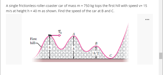 A single frictionless roller-coaster car of mass m = 750 kg tops the first hill with speed v= 15
m/s at height h = 40 m as shown. Find the speed of the car at B and C.
...
First
hill-
h/2
