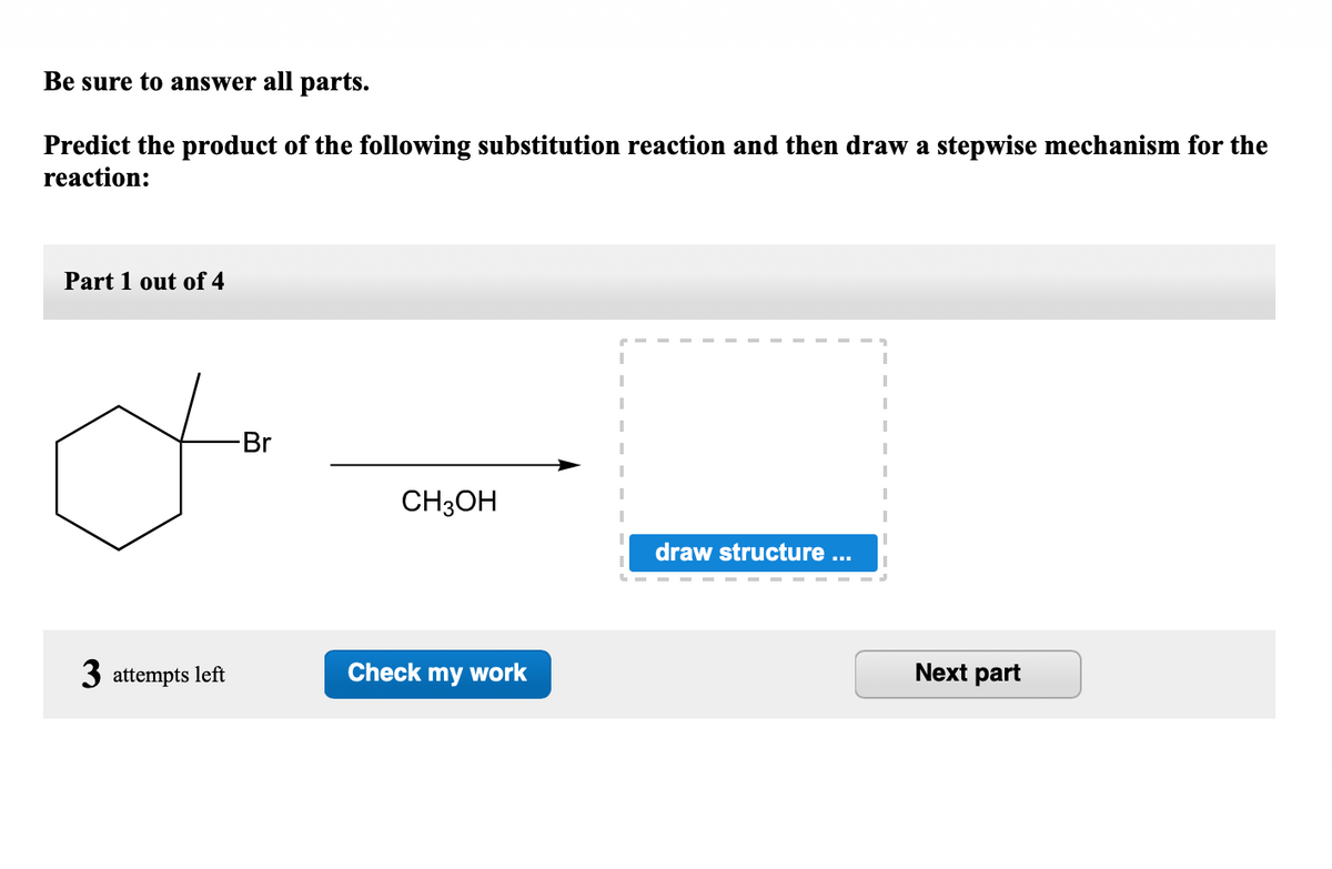 Be sure to answer all parts.
Predict the product of the following substitution reaction and then draw a stepwise mechanism for the
reaction:
Part 1 out of 4
Br
CH3OH
draw structure ..
3 attempts left
Check my work
Next part
