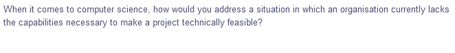 When it comes to computer science, how would you address a situation in which an organisation currently lacks
the capabilities necessary to make a project technically feasible?
