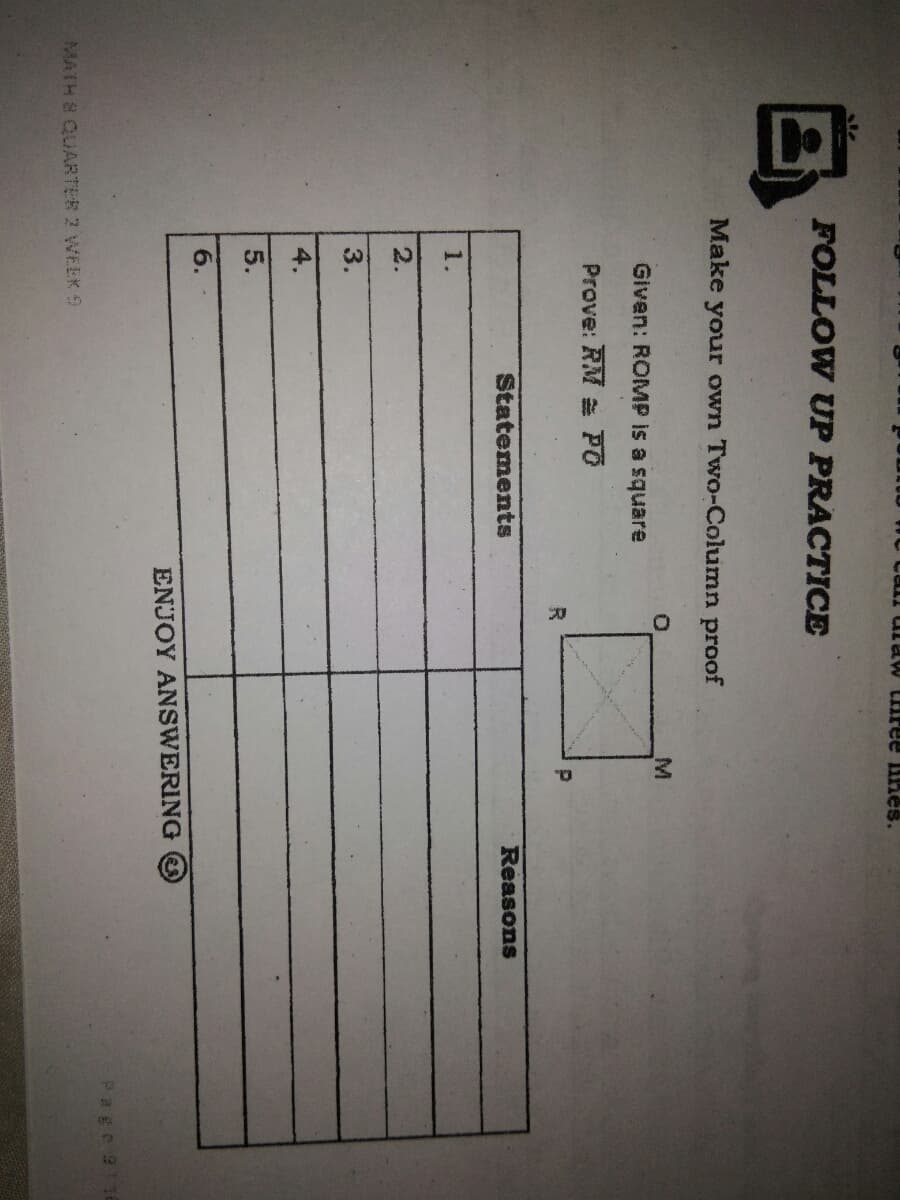 FOLLOW UP PRACTICE
Make your own Two-Column proof
M.
Given: ROMP is a square
Prove: RM PO
Statements
Reasons
1.
2.
3.
4.
5.
6.
ENJOY ANSWERING
Page9 16
MATH & QUARTER 2 WEEK 9
