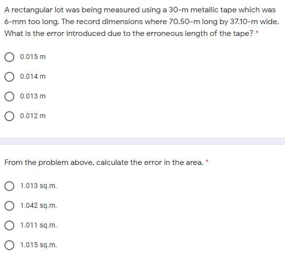 A rectangular lot was being measured using a 30-m metallic tape which was
6-mm too long. The record dimensions where 70.50-m long by 37.10-m wide.
What is the error introduced due to the erroneous length of the tape? *
0.015 m
0.014 m
0.013 m
O 0.012 m
From the problem above, calculate the error in the area. *
O 1.013 sq.m.
O 1.042 sq.m.
O 1.011 sq.m.
O 1.015 sq.m.
