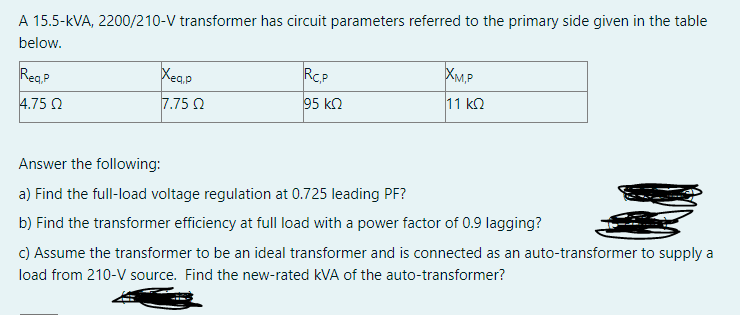 A 15.5-kVA, 2200/210-V transformer has circuit parameters referred to the primary side given in the table
below.
ReaP
Xea,p
RCP
XM.P
4.75 Q
7.75 2
95 kn
11 kQ
Answer the following:
a) Find the full-load voltage regulation at 0.725 leading PF?
b) Find the transformer efficiency at full load with a power factor of 0.9 lagging?
c) Assume the transformer to be an ideal transformer and is connected as an auto-transformer to supply a
load from 210-V source. Find the new-rated kVA of the auto-transformer?
