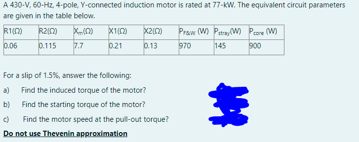 A 430-V, 60-Hz, 4-pole, Y-connected induction motor is rated at 77-kW. The equivalent circuit parameters
are given in the table below.
R1(0)
R2(0)
Xm(2)
X1(0)
X2(0)
PF&w (W) Pstray(W) Pcore (W)
0.06
0.115
7.7
0.21
0.13
970
145
900
For a slip of 1.5%, answer the following:
a)
Find the induced torque of the motor?
b)
Find the starting torque of the motor?
c)
Find the motor speed at the pull-out torque?
Do not use Thevenin approximation
