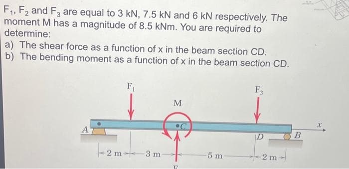 F₁, F2 and F3 are equal to 3 kN, 7.5 kN and 6 kN respectively. The
moment M has a magnitude of 8.5 kNm. You are required to
determine:
a) The shear force as a function of x in the beam section CD.
b) The bending moment as a function of x in the beam section CD.
A
F₁
2m>
3 m
M
D
-5 m-
F3
Pemt
2
B
x