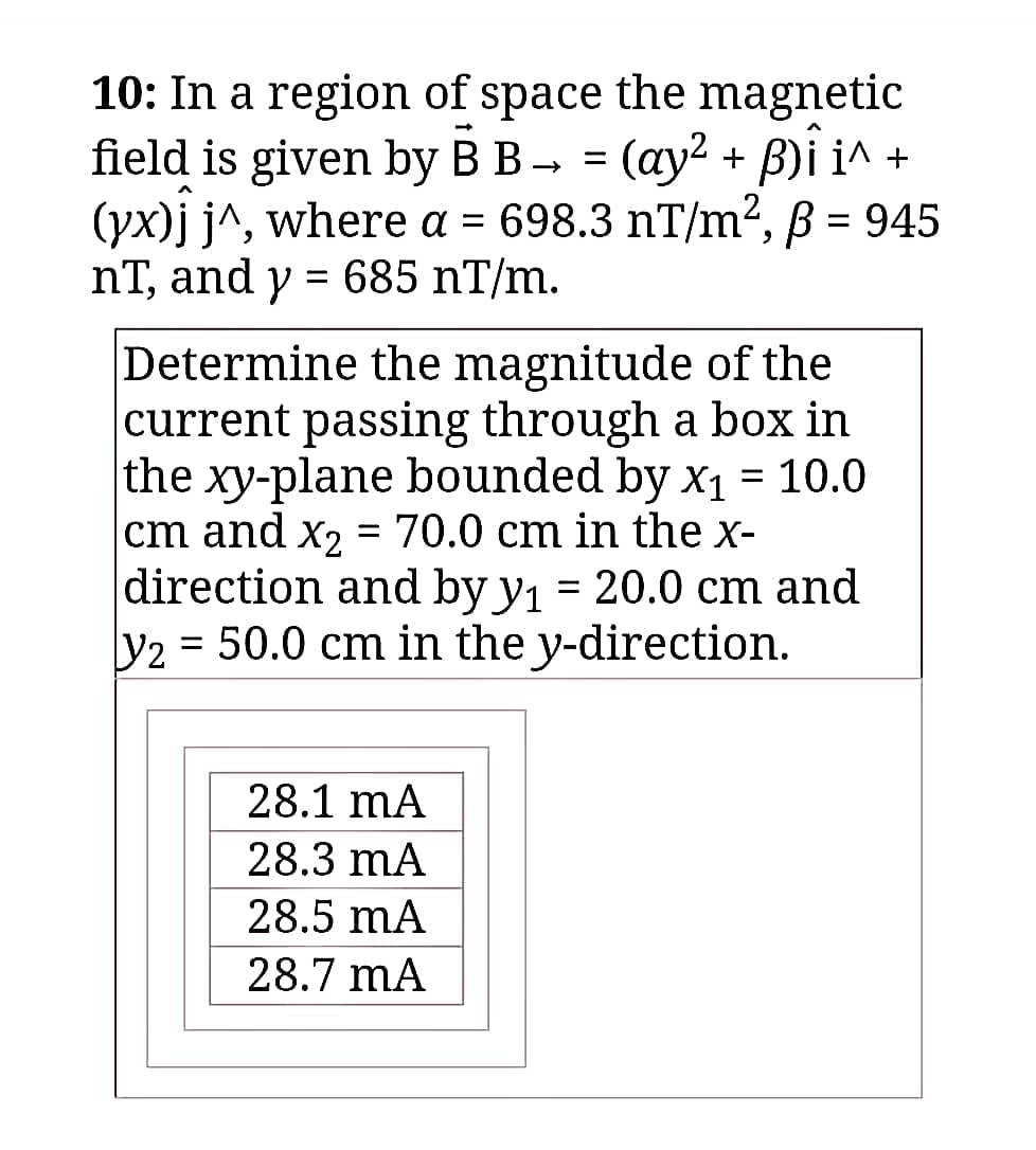 10: In a region of space the magnetic
field is given by B B → = (ay² + B)Î i^ +
(yx)j j^, where a = 698.3 nT/m², ß = 945
nT, and y = 685 nT/m.
Determine the magnitude of the
current passing through a box in
the xy-plane bounded by x₁ = 10.0
cm and x₂ = 70.0 cm in the x-
direction and by y₁ = 20.0 cm and
y2 = 50.0 cm in the y-direction.
28.1 mA
28.3 mA
28.5 mA
28.7 mA