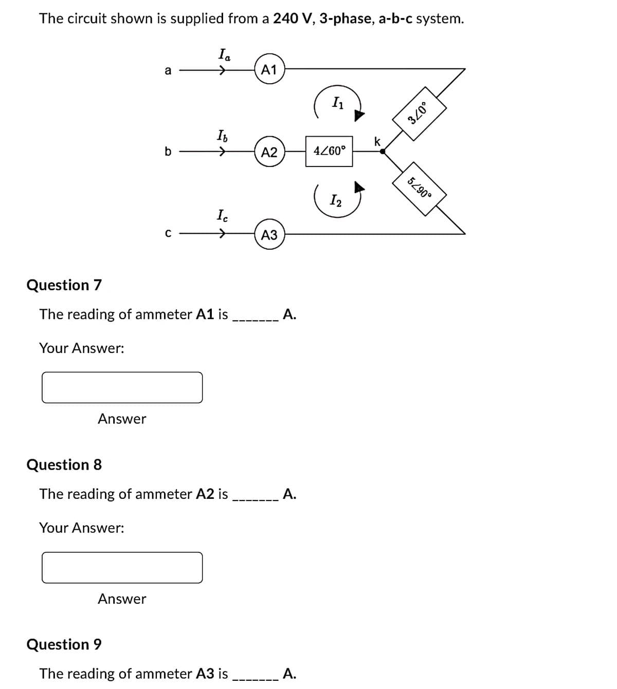 The circuit shown is supplied from a 240 V, 3-phase, a-b-c system.
Your Answer:
Answer
a
Your Answer:
b-
Question 7
The reading of ammeter A1 is
Answer
Ia
→
Ib
Ic
Question 8
The reading of ammeter A2 is
Question 9
The reading of ammeter A3 is
A1
A2
A3
A.
A.
A.
I₁
4/60°
I₂
k
3/0°
52.90°