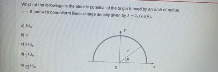 Which of the followings is the electric potential at the origin formed by an arch of radius
r = R and with nonuniform linear charge density given by λ = Cos(8),
a) kao
b) o
c) 2kλο
d) ko
e)ko