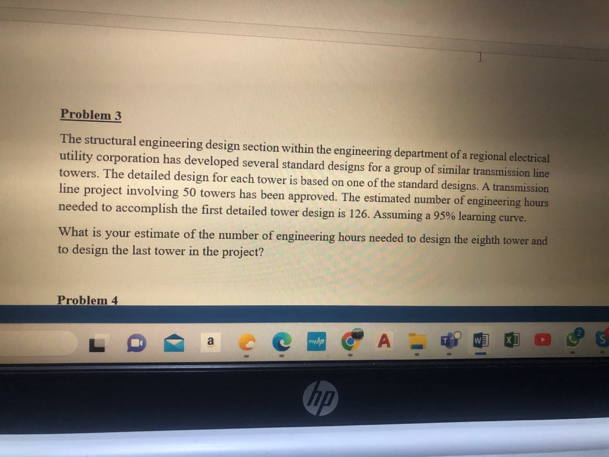 Problem 3
The structural engineering design section within the engineering department of a regional electrical
utility corporation has developed several standard designs for a group of similar transmission line
towers. The detailed design for each tower is based on one of the standard designs. A transmission
line project involving 50 towers has been approved. The estimated number of engineering hours
needed to accomplish the first detailed tower design is 126. Assuming a 95% learning curve.
What is your estimate of the number of engineering hours needed to design the eighth tower and
to design the last tower in the project?
Problem 4
myhp
hp