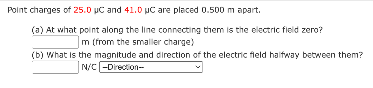 Point charges of 25.0 µC and 41.0 µC are placed 0.500 m apart.
(a) At what point along the line connecting them is the electric field zero?
m (from the smaller charge)
(b) What is the magnitude and direction of the electric field halfway between them?
N/C --Direction--