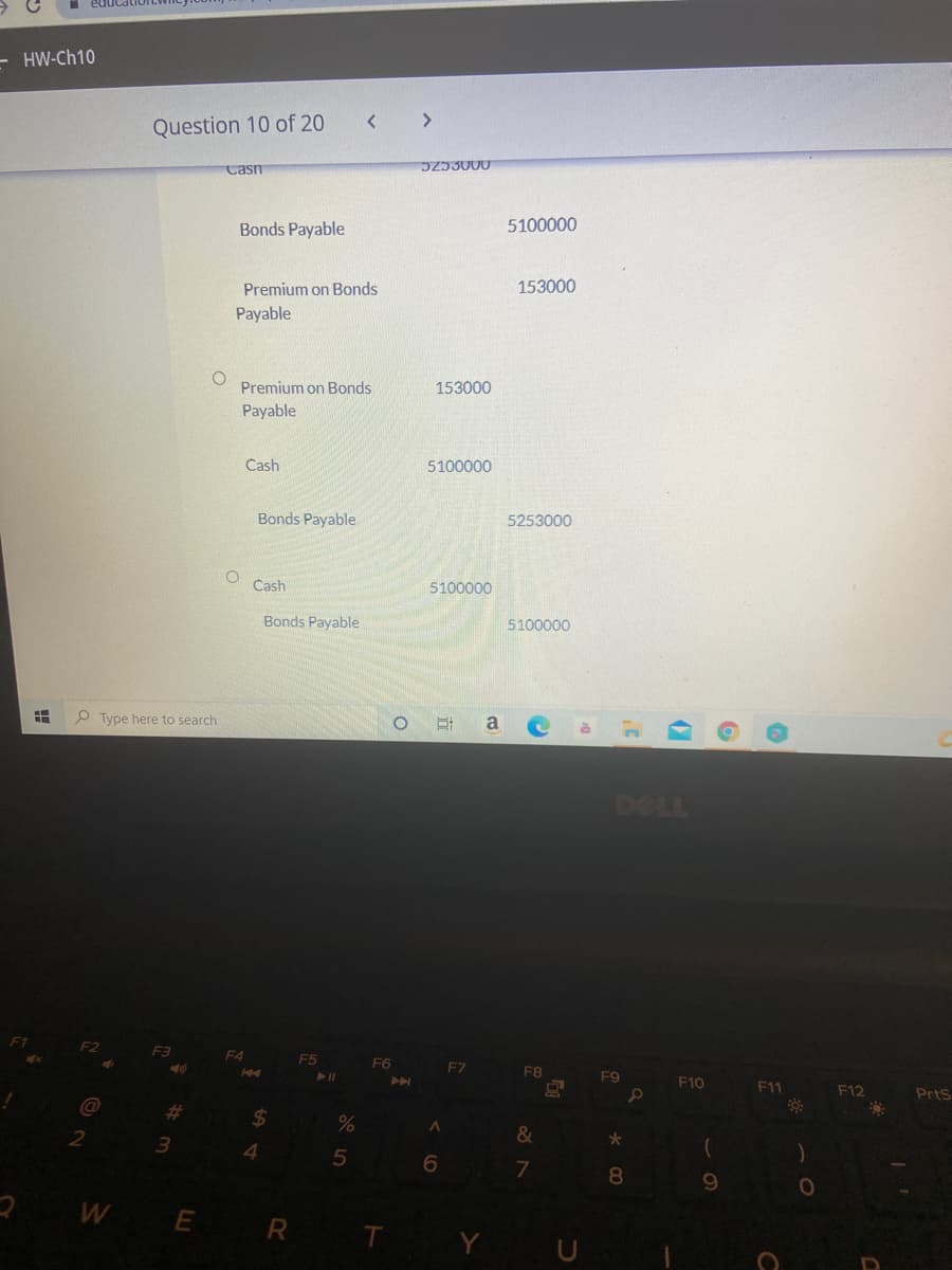 - HW-Ch10
く
Question 10 of 20
Casn
D253000
Bonds Payable
5100000
Premium on Bonds
153000
Payable
Premium on Bonds
153000
Payable
Cash
5100000
Bonds Payable
5253000
Cash
5100000
Bonds Payable
5100000
P Type here to search
a
DELL
F3
F4
F5
F6
FZ
F8
トI
F9
F10
F11
F12
Prts
%23
&
5
7
8.
WE R
T
立
