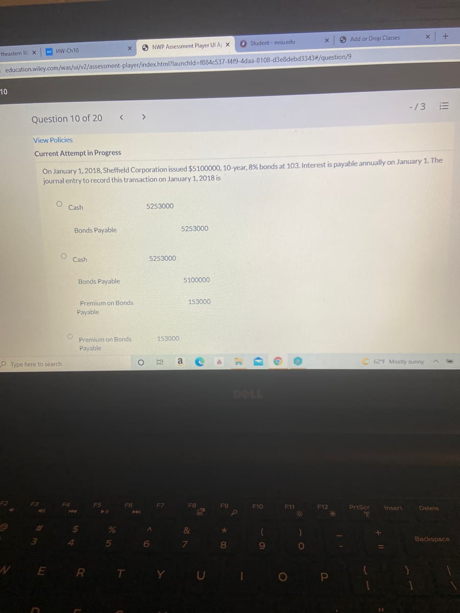 6 Add or Drop Classes
O Student - neiu.edu
O NWP Assessment Player UI A x
theastern Illi x
w HW-Ch10
education.wiley.com/was/ui/v2/assessment-player/index.html?launchld%-f884c537-f419-4daa-8108-d3e8debd3343#/question/9
10
-/3
Question 10 of 20
View Policies
Current Attempt in Progress
On January 1, 2018, Sheffield Corporation issued $5100000, 10-year, 8% bonds at 103. Interest is payable annually on January 1. The
journal entry to record this transaction on January 1, 2018 is
Cash
5253000
Bonds Payable
5253000
Cash
5253000
Bonds Payable
5100000
153000
Premium on Bonds
Payable
Premium on Bonds
153000
Payable
O Type here to search
a
62°F Mostly sunny
DELL
F2
F3
F5
F6
F7
F8
F9
F10
F11
F12
PrtScr
Insert
Delete
%23
24
3.
4
5
Backspace
E
Y U
O P
