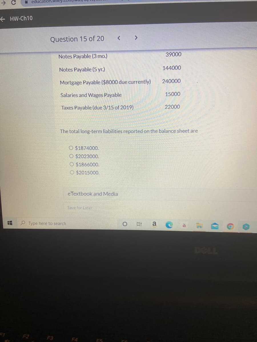 A educatioh.wiley
+ HW-Ch10
Question 15 of 20
< >
39000
Notes Payable (3 mo.)
Notes Payable (5 yr.)
144000
Mortgage Payable ($8000 due currently)
240000
Salaries and Wages Payable
15000
Taxes Payable (due 3/15 of 2019)
22000
The total long-term liabilities reported on the balance sheet are
O $1874000.
O $2023000.
O $1866000.
O $2015000.
eTextbook and Media
Save for Later
P Type here to search
a
DOLL
F1
F2
F3
F4
近
