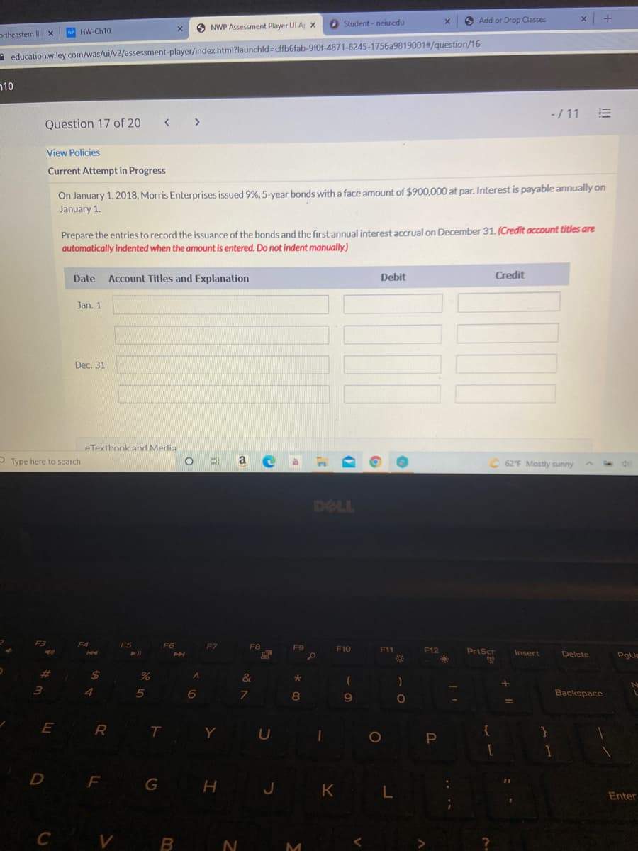 O Student - neiu.edu
6 Add or Drop Classes
O NWP Assessment Player UI A x
ortheastern Il x
w HW-Ch10
A education.wiley.com/was/ui/v2/assessment-player/index.html?launchld=cffb6fab-9f0f-4871-8245-1756a9819001#/question/16
n10
-/ 11
Question 17 of 20
< >
View Policies
Current Attempt in Progress
On January 1, 2018, Morris Enterprises issued 9%, 5-year bonds witha face amount of $900,000 at par. Interest is payable annually on
January 1.
Prepare the entries to record the issuance of the bonds and the first annual interest accrual on December 31. (Credit account titles are
automatically indented when the amount is entered. Do not indent manually.)
Date
Account Titles and Explanation
Debit
Credit
Jan. 1
Dec. 31
eTexthook and Media
O Type here to search
a
62°F Mostly sunny
DELL
F3
F4
F6
F7
F8
F9
F10
F11
F12
PrtScr
Insert
Delete
PgU
%23
%24
4
7.
8.
Backspace
9
E
T
Y
U
{
1O
F
G
H J
K L
Enter
C V B
M
